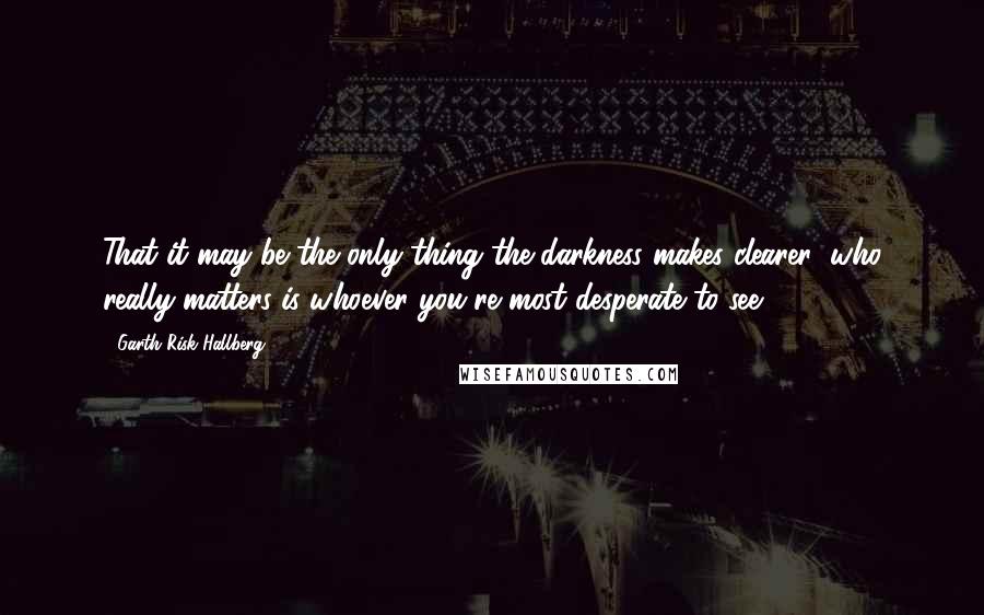 Garth Risk Hallberg Quotes: That it may be the only thing the darkness makes clearer: who really matters is whoever you're most desperate to see.