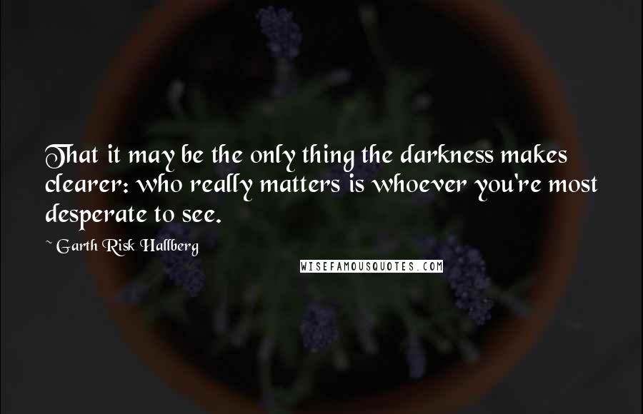 Garth Risk Hallberg Quotes: That it may be the only thing the darkness makes clearer: who really matters is whoever you're most desperate to see.