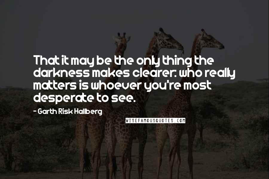 Garth Risk Hallberg Quotes: That it may be the only thing the darkness makes clearer: who really matters is whoever you're most desperate to see.