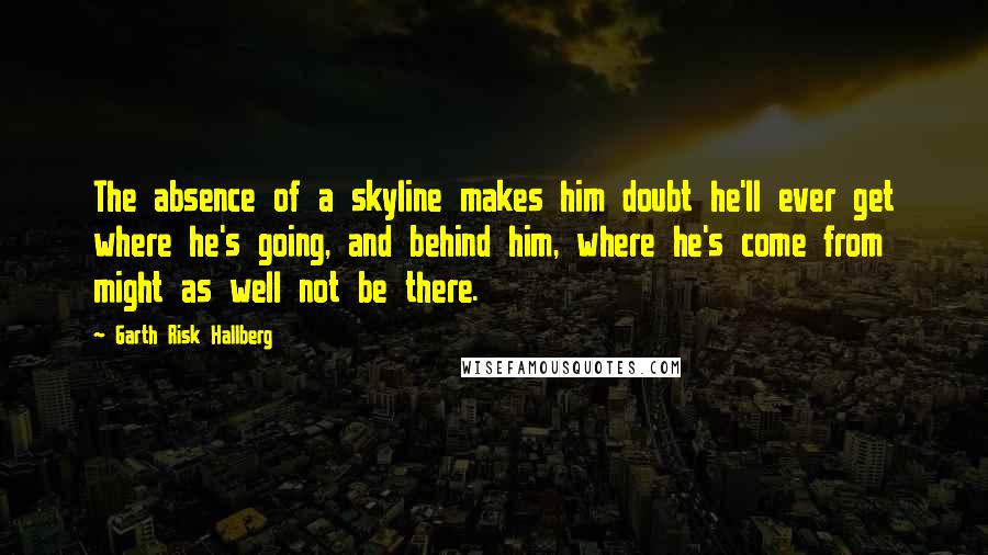 Garth Risk Hallberg Quotes: The absence of a skyline makes him doubt he'll ever get where he's going, and behind him, where he's come from might as well not be there.