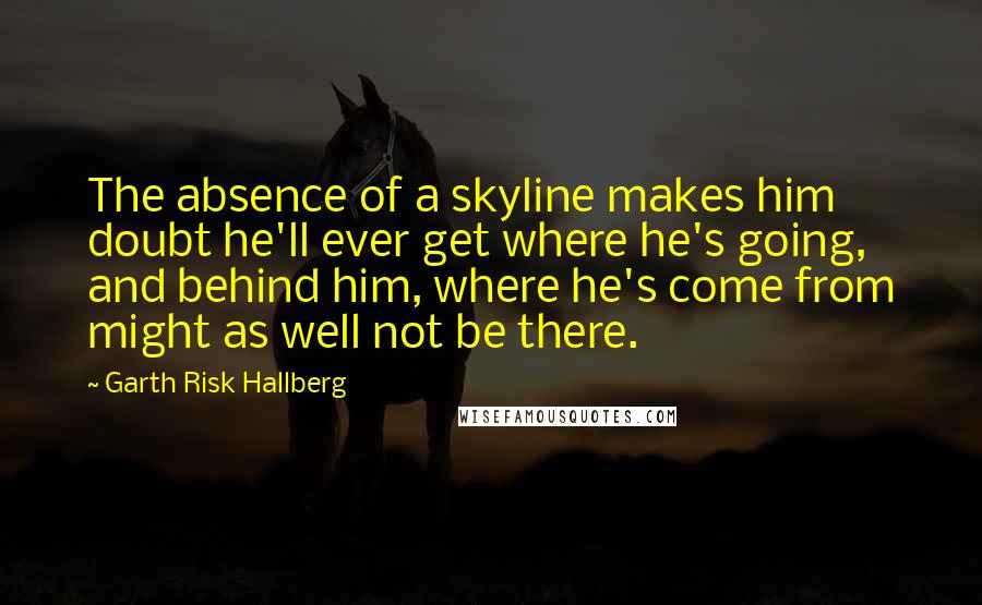 Garth Risk Hallberg Quotes: The absence of a skyline makes him doubt he'll ever get where he's going, and behind him, where he's come from might as well not be there.