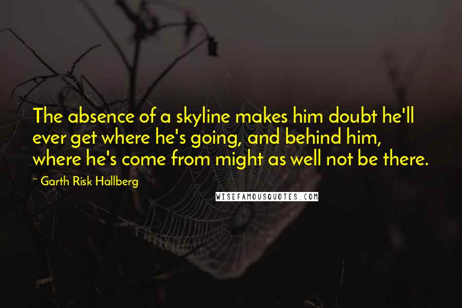 Garth Risk Hallberg Quotes: The absence of a skyline makes him doubt he'll ever get where he's going, and behind him, where he's come from might as well not be there.