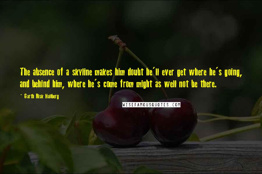 Garth Risk Hallberg Quotes: The absence of a skyline makes him doubt he'll ever get where he's going, and behind him, where he's come from might as well not be there.