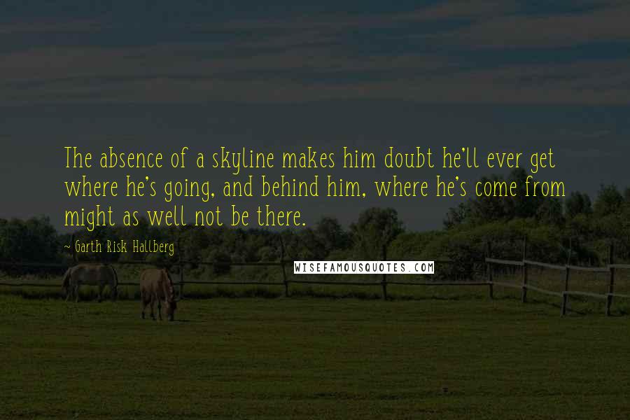 Garth Risk Hallberg Quotes: The absence of a skyline makes him doubt he'll ever get where he's going, and behind him, where he's come from might as well not be there.