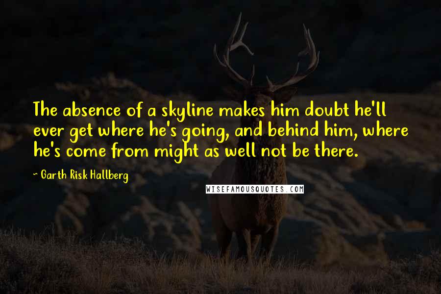 Garth Risk Hallberg Quotes: The absence of a skyline makes him doubt he'll ever get where he's going, and behind him, where he's come from might as well not be there.