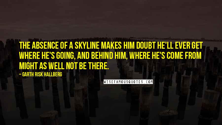 Garth Risk Hallberg Quotes: The absence of a skyline makes him doubt he'll ever get where he's going, and behind him, where he's come from might as well not be there.