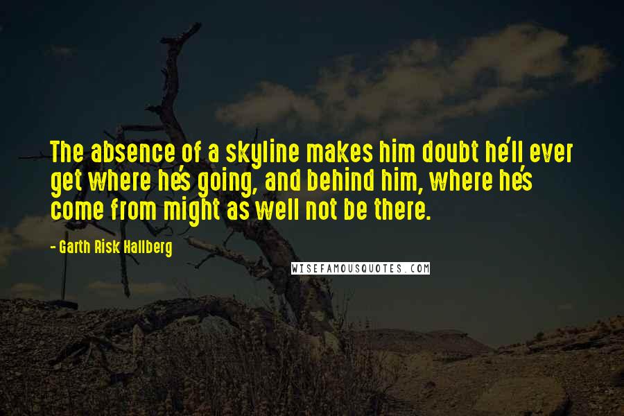 Garth Risk Hallberg Quotes: The absence of a skyline makes him doubt he'll ever get where he's going, and behind him, where he's come from might as well not be there.