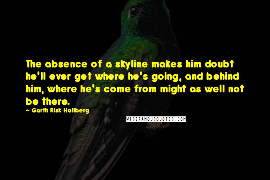 Garth Risk Hallberg Quotes: The absence of a skyline makes him doubt he'll ever get where he's going, and behind him, where he's come from might as well not be there.