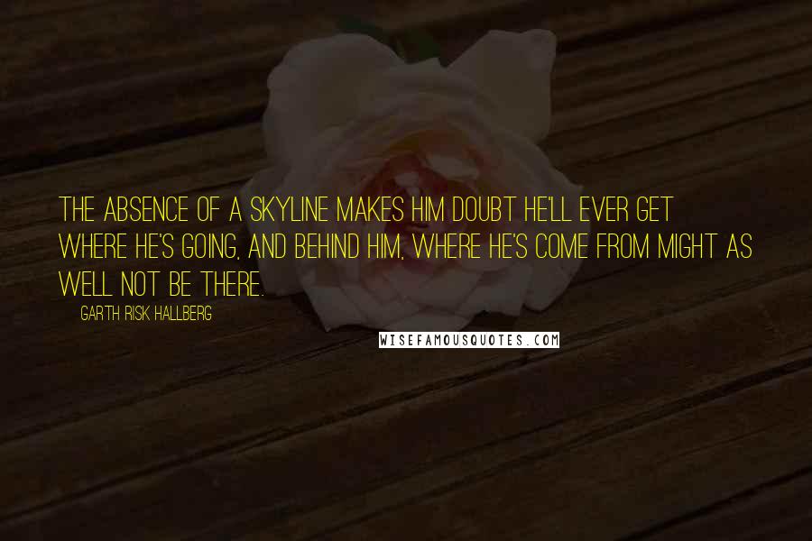 Garth Risk Hallberg Quotes: The absence of a skyline makes him doubt he'll ever get where he's going, and behind him, where he's come from might as well not be there.