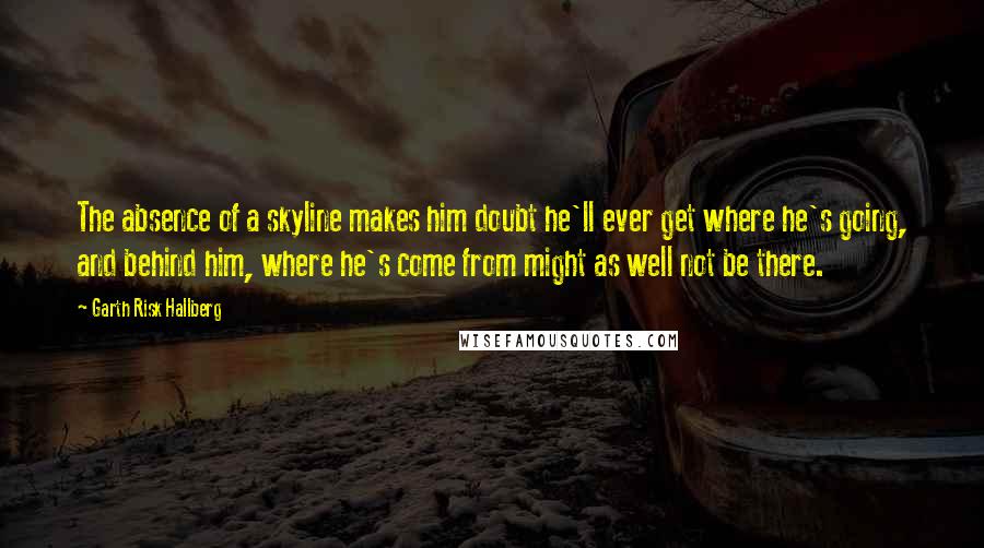 Garth Risk Hallberg Quotes: The absence of a skyline makes him doubt he'll ever get where he's going, and behind him, where he's come from might as well not be there.