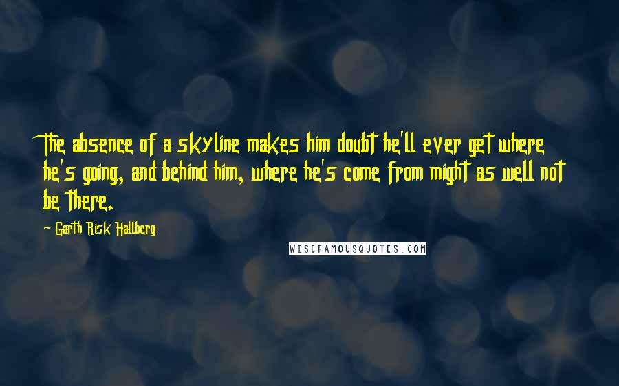 Garth Risk Hallberg Quotes: The absence of a skyline makes him doubt he'll ever get where he's going, and behind him, where he's come from might as well not be there.