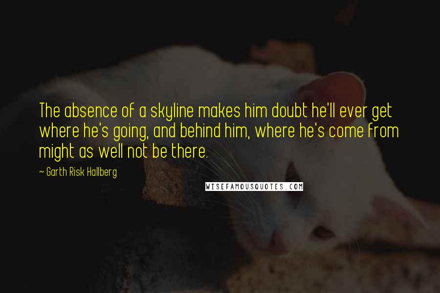 Garth Risk Hallberg Quotes: The absence of a skyline makes him doubt he'll ever get where he's going, and behind him, where he's come from might as well not be there.