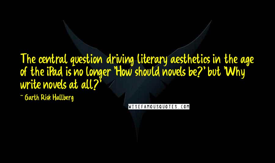 Garth Risk Hallberg Quotes: The central question driving literary aesthetics in the age of the iPad is no longer 'How should novels be?' but 'Why write novels at all?'