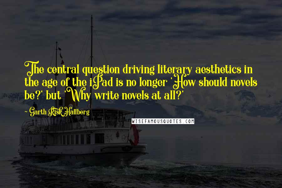 Garth Risk Hallberg Quotes: The central question driving literary aesthetics in the age of the iPad is no longer 'How should novels be?' but 'Why write novels at all?'