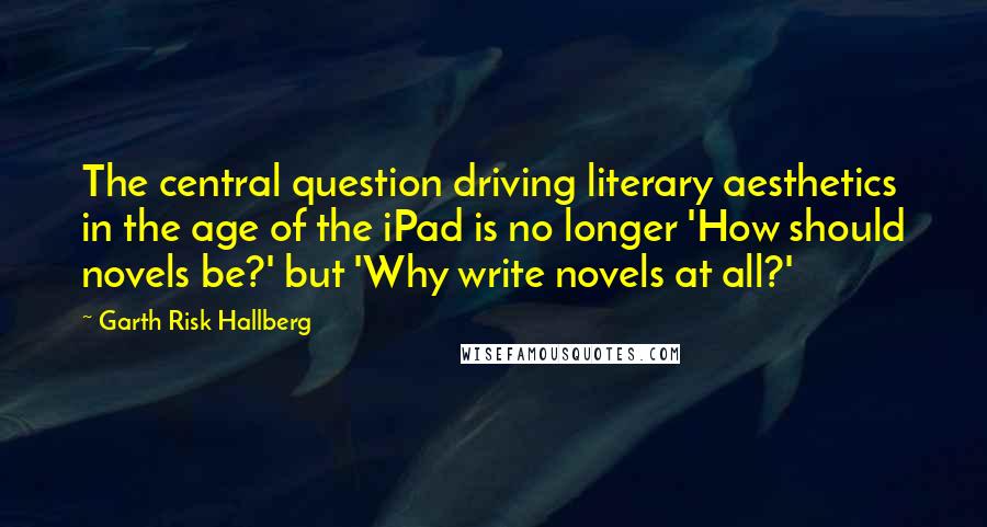 Garth Risk Hallberg Quotes: The central question driving literary aesthetics in the age of the iPad is no longer 'How should novels be?' but 'Why write novels at all?'