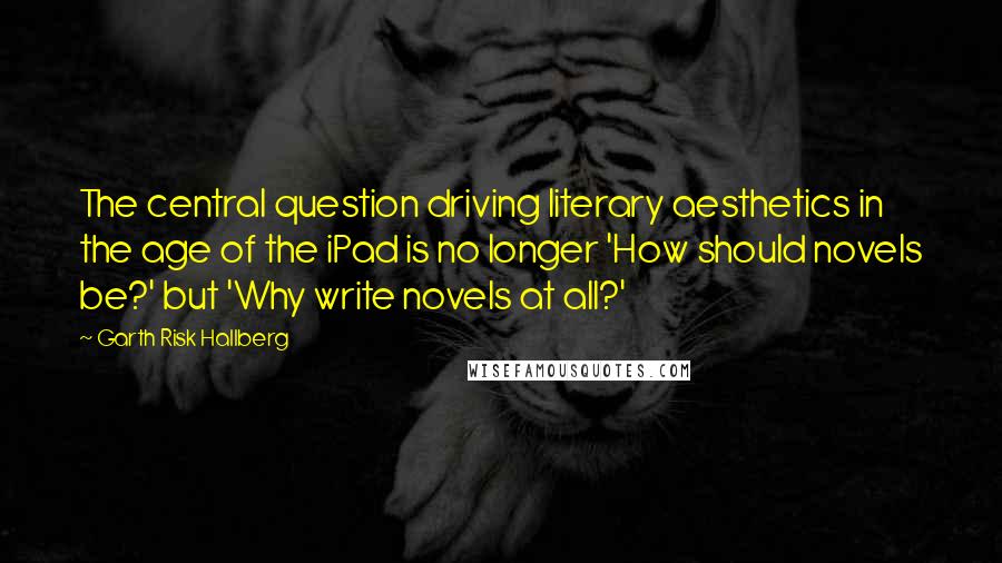 Garth Risk Hallberg Quotes: The central question driving literary aesthetics in the age of the iPad is no longer 'How should novels be?' but 'Why write novels at all?'