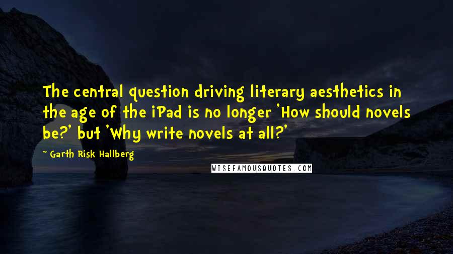 Garth Risk Hallberg Quotes: The central question driving literary aesthetics in the age of the iPad is no longer 'How should novels be?' but 'Why write novels at all?'