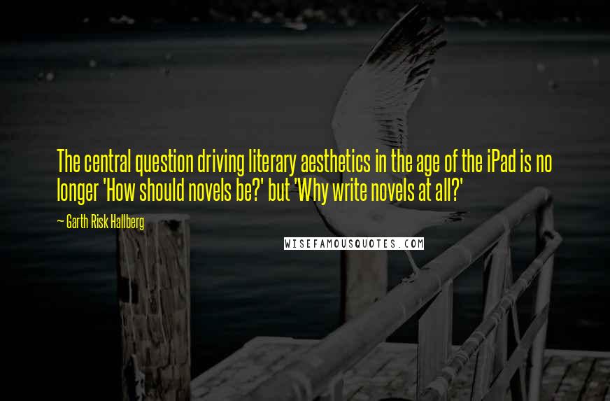 Garth Risk Hallberg Quotes: The central question driving literary aesthetics in the age of the iPad is no longer 'How should novels be?' but 'Why write novels at all?'