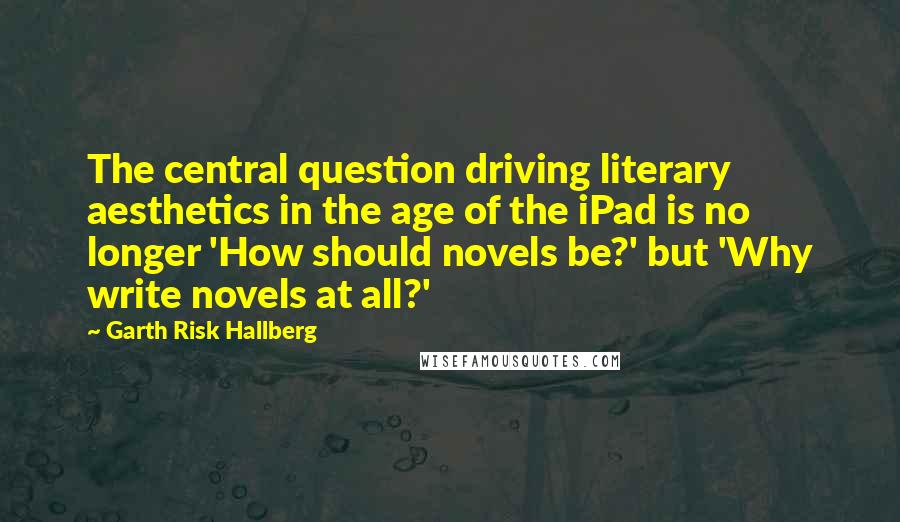 Garth Risk Hallberg Quotes: The central question driving literary aesthetics in the age of the iPad is no longer 'How should novels be?' but 'Why write novels at all?'