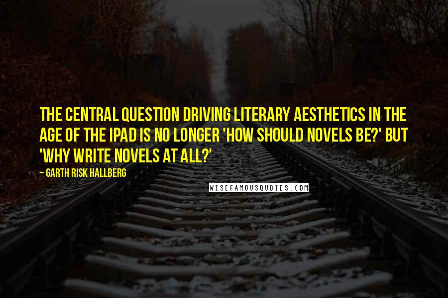 Garth Risk Hallberg Quotes: The central question driving literary aesthetics in the age of the iPad is no longer 'How should novels be?' but 'Why write novels at all?'