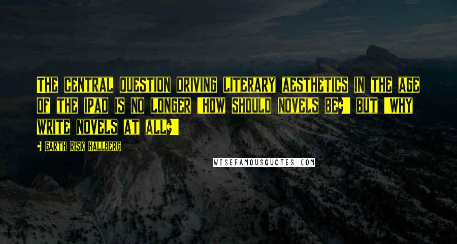 Garth Risk Hallberg Quotes: The central question driving literary aesthetics in the age of the iPad is no longer 'How should novels be?' but 'Why write novels at all?'