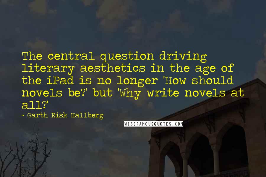 Garth Risk Hallberg Quotes: The central question driving literary aesthetics in the age of the iPad is no longer 'How should novels be?' but 'Why write novels at all?'