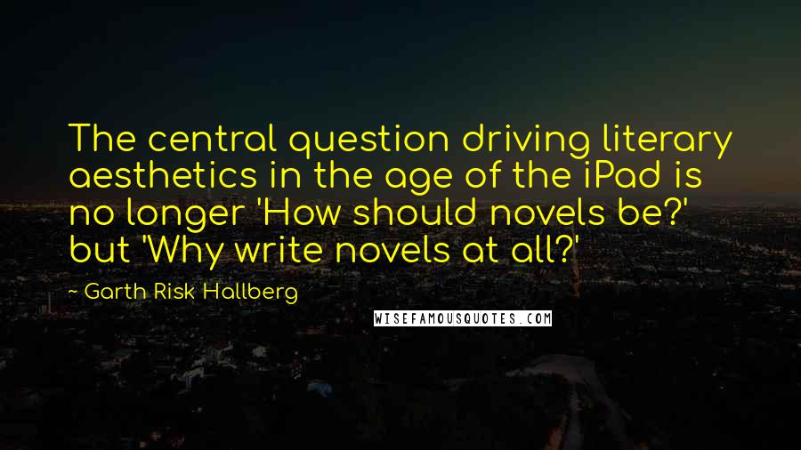 Garth Risk Hallberg Quotes: The central question driving literary aesthetics in the age of the iPad is no longer 'How should novels be?' but 'Why write novels at all?'