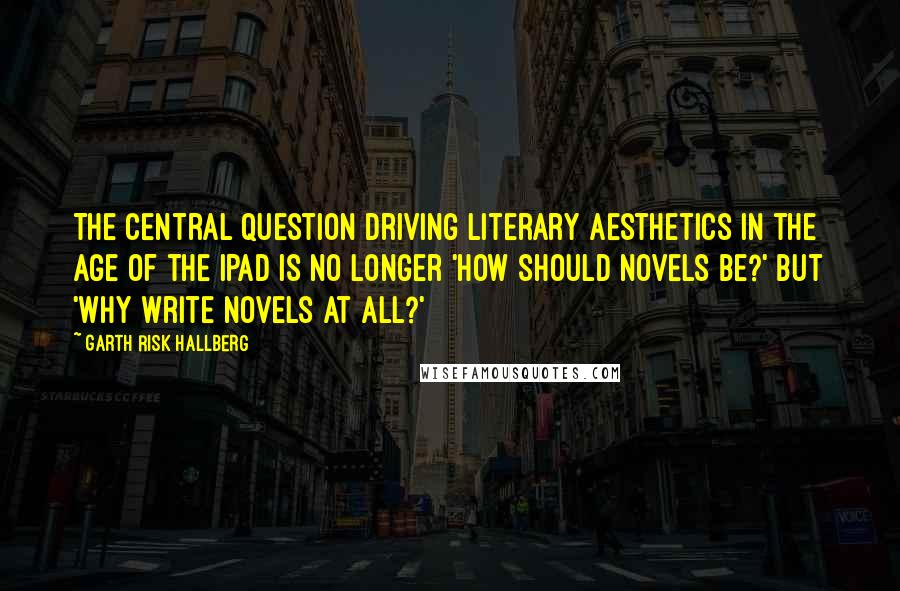 Garth Risk Hallberg Quotes: The central question driving literary aesthetics in the age of the iPad is no longer 'How should novels be?' but 'Why write novels at all?'