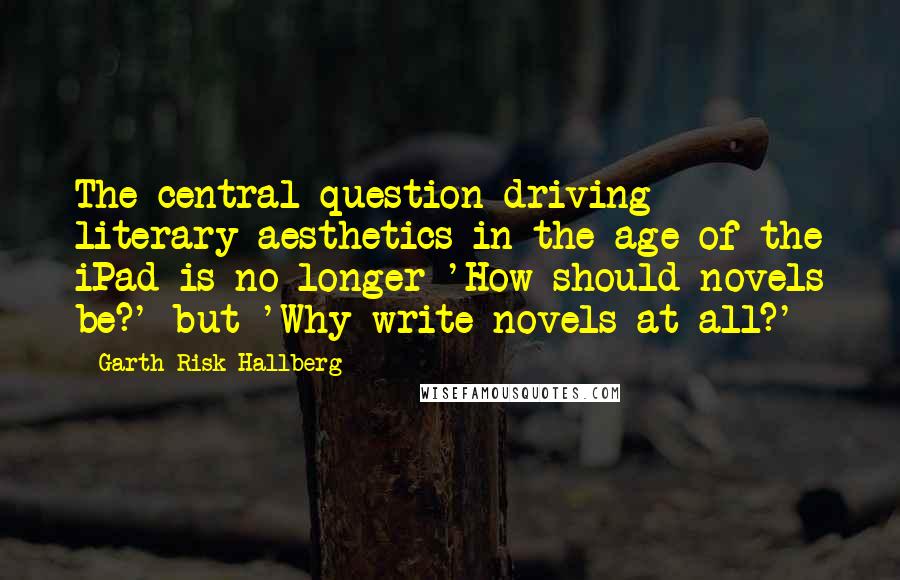 Garth Risk Hallberg Quotes: The central question driving literary aesthetics in the age of the iPad is no longer 'How should novels be?' but 'Why write novels at all?'