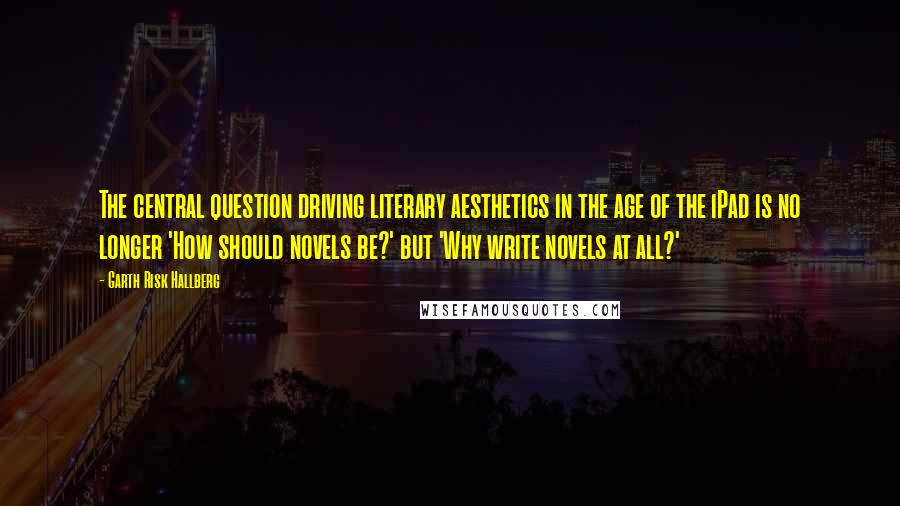 Garth Risk Hallberg Quotes: The central question driving literary aesthetics in the age of the iPad is no longer 'How should novels be?' but 'Why write novels at all?'