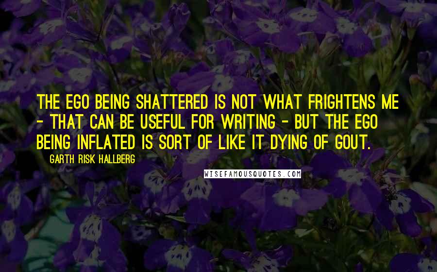 Garth Risk Hallberg Quotes: The ego being shattered is not what frightens me - that can be useful for writing - but the ego being inflated is sort of like it dying of gout.