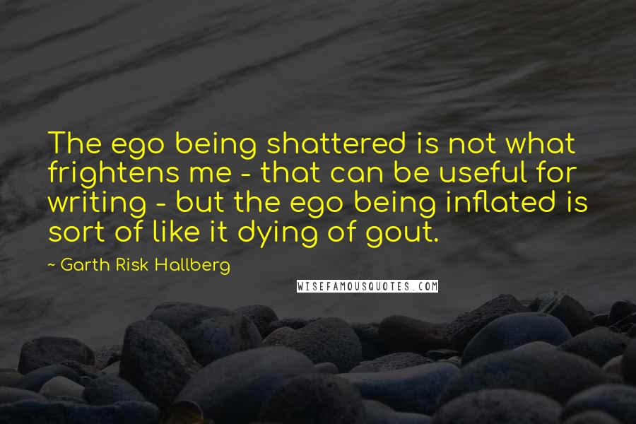 Garth Risk Hallberg Quotes: The ego being shattered is not what frightens me - that can be useful for writing - but the ego being inflated is sort of like it dying of gout.