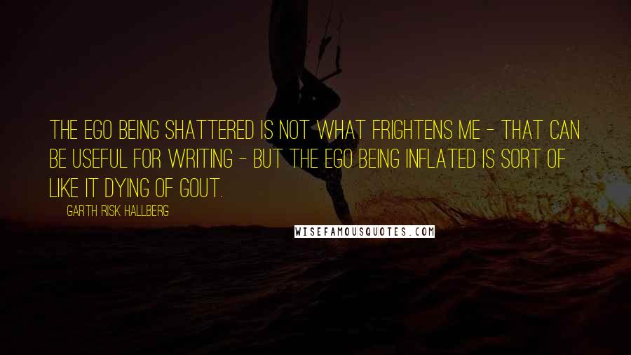 Garth Risk Hallberg Quotes: The ego being shattered is not what frightens me - that can be useful for writing - but the ego being inflated is sort of like it dying of gout.