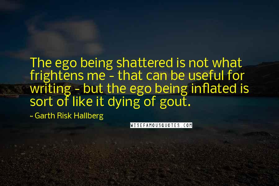 Garth Risk Hallberg Quotes: The ego being shattered is not what frightens me - that can be useful for writing - but the ego being inflated is sort of like it dying of gout.