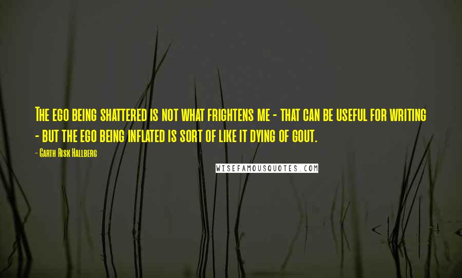 Garth Risk Hallberg Quotes: The ego being shattered is not what frightens me - that can be useful for writing - but the ego being inflated is sort of like it dying of gout.