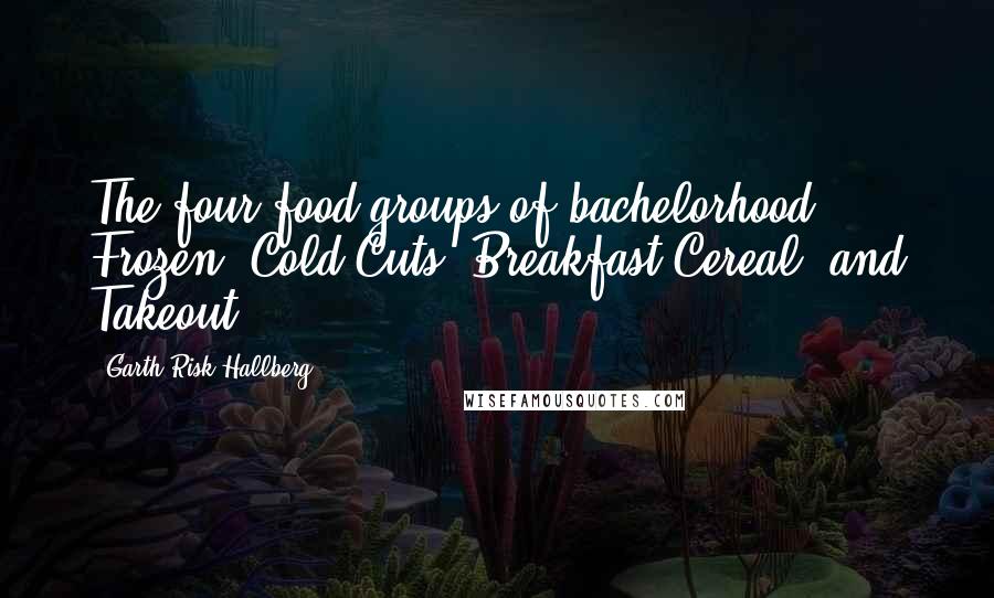 Garth Risk Hallberg Quotes: The four food groups of bachelorhood: Frozen, Cold Cuts, Breakfast Cereal, and Takeout.
