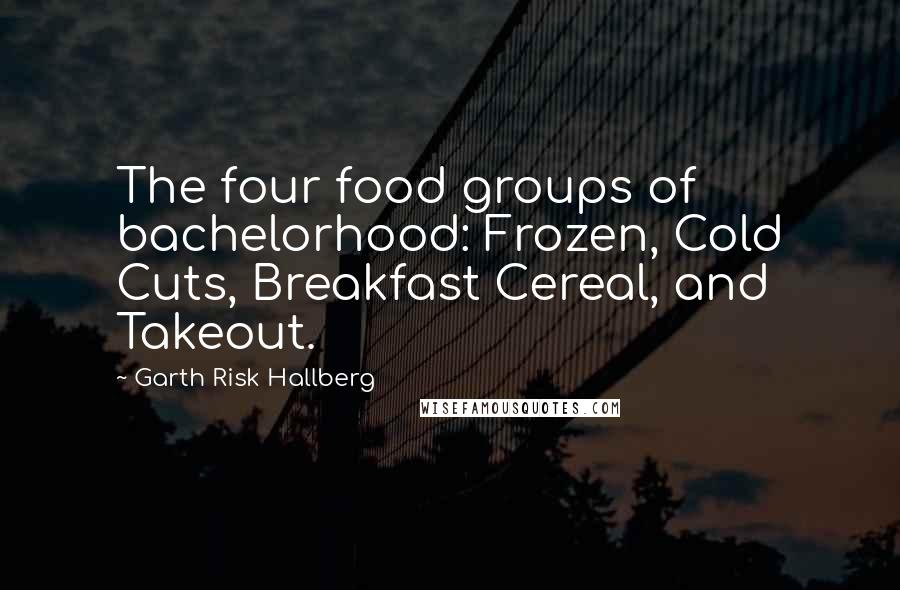 Garth Risk Hallberg Quotes: The four food groups of bachelorhood: Frozen, Cold Cuts, Breakfast Cereal, and Takeout.