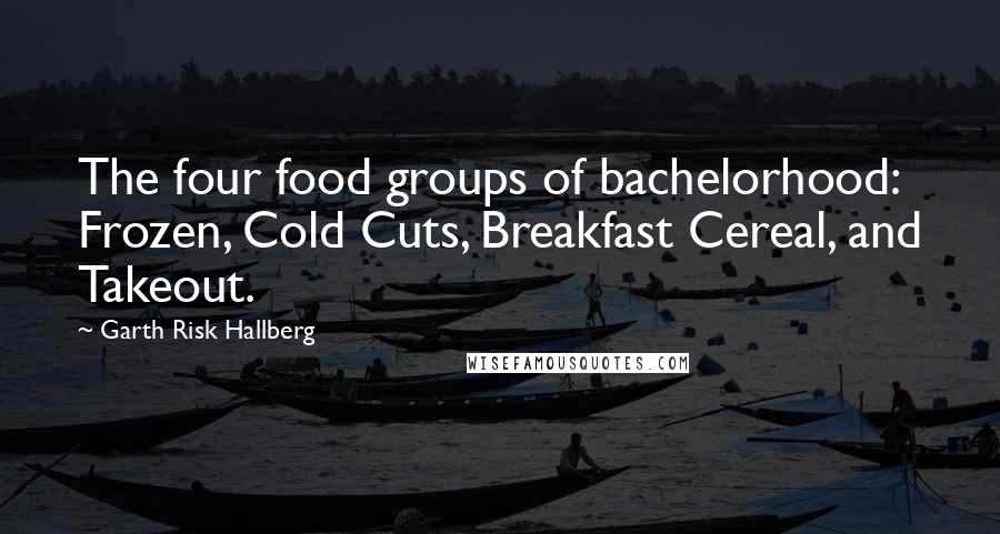 Garth Risk Hallberg Quotes: The four food groups of bachelorhood: Frozen, Cold Cuts, Breakfast Cereal, and Takeout.