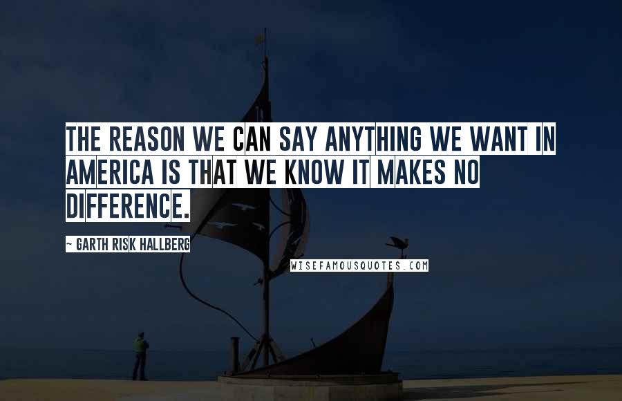 Garth Risk Hallberg Quotes: The reason we can say anything we want in America is that we know it makes no difference.