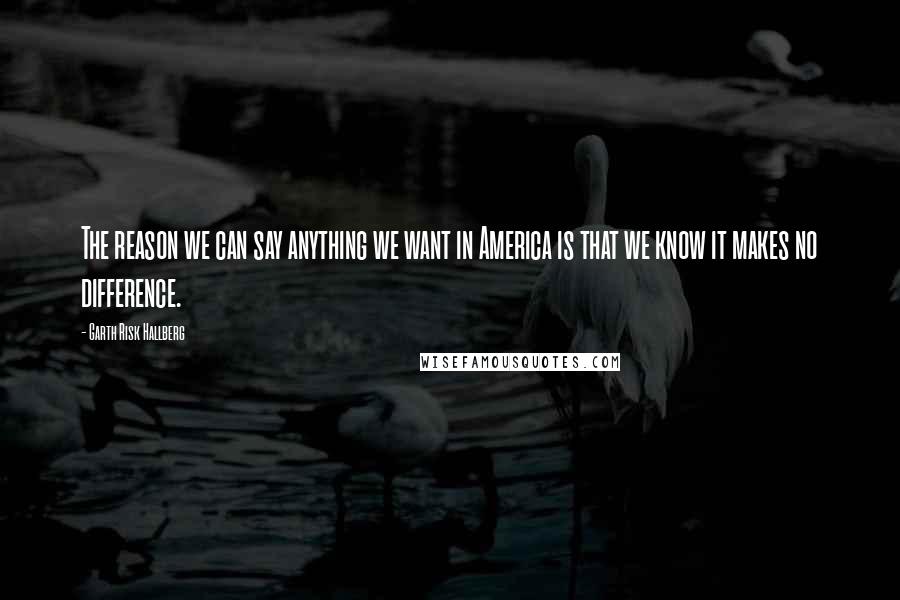 Garth Risk Hallberg Quotes: The reason we can say anything we want in America is that we know it makes no difference.