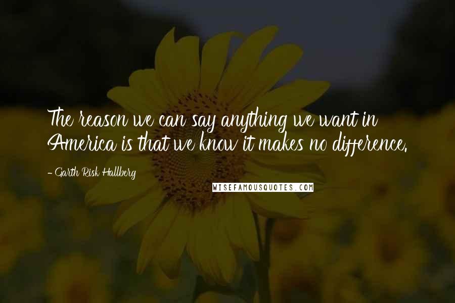 Garth Risk Hallberg Quotes: The reason we can say anything we want in America is that we know it makes no difference.