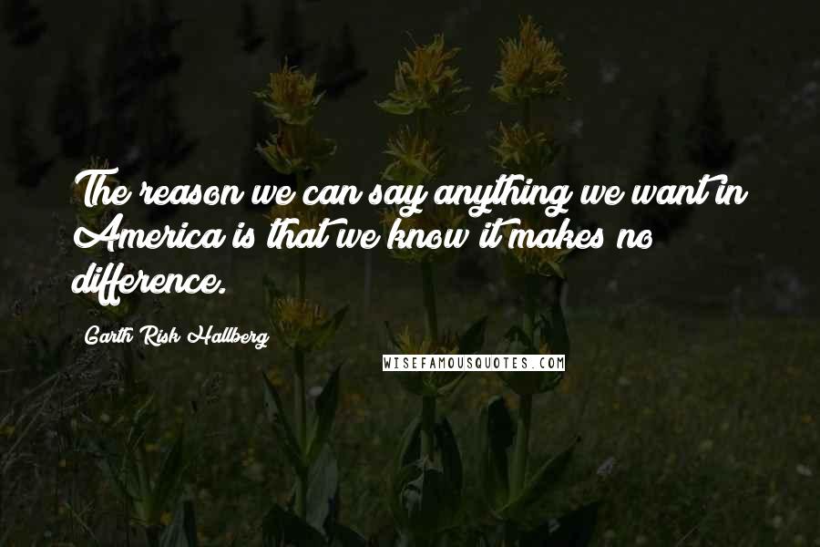 Garth Risk Hallberg Quotes: The reason we can say anything we want in America is that we know it makes no difference.