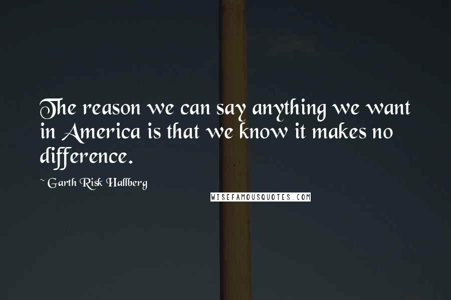 Garth Risk Hallberg Quotes: The reason we can say anything we want in America is that we know it makes no difference.