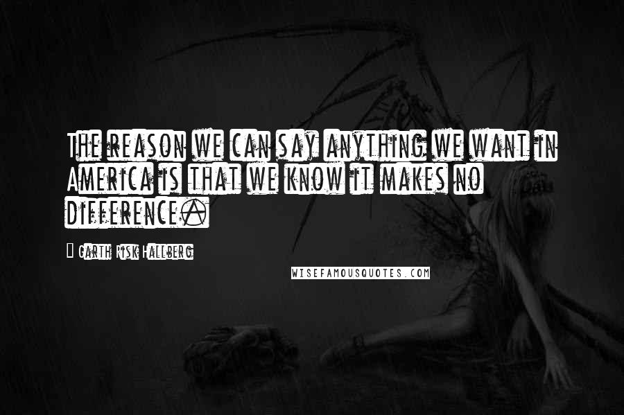 Garth Risk Hallberg Quotes: The reason we can say anything we want in America is that we know it makes no difference.