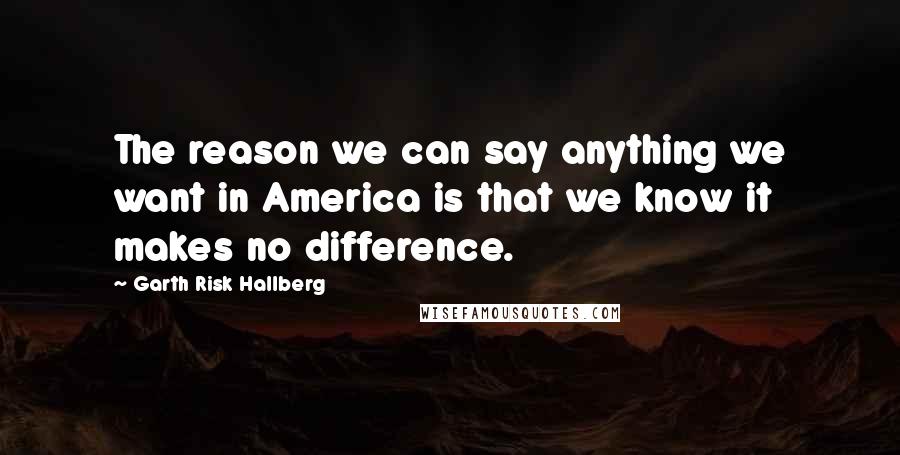 Garth Risk Hallberg Quotes: The reason we can say anything we want in America is that we know it makes no difference.