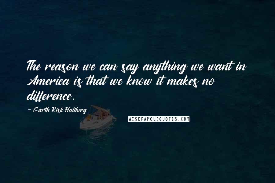 Garth Risk Hallberg Quotes: The reason we can say anything we want in America is that we know it makes no difference.