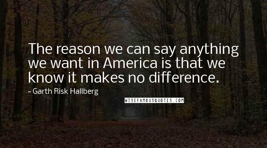 Garth Risk Hallberg Quotes: The reason we can say anything we want in America is that we know it makes no difference.