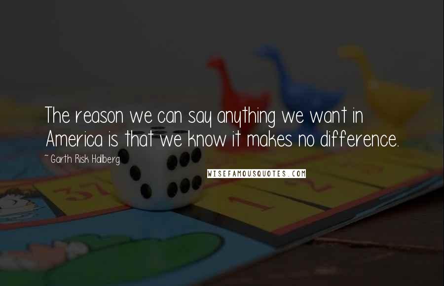 Garth Risk Hallberg Quotes: The reason we can say anything we want in America is that we know it makes no difference.