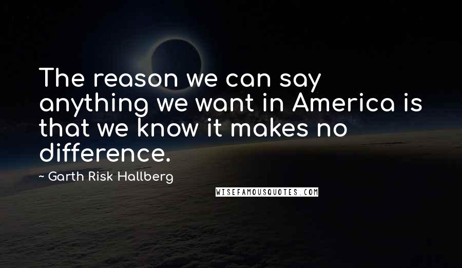 Garth Risk Hallberg Quotes: The reason we can say anything we want in America is that we know it makes no difference.