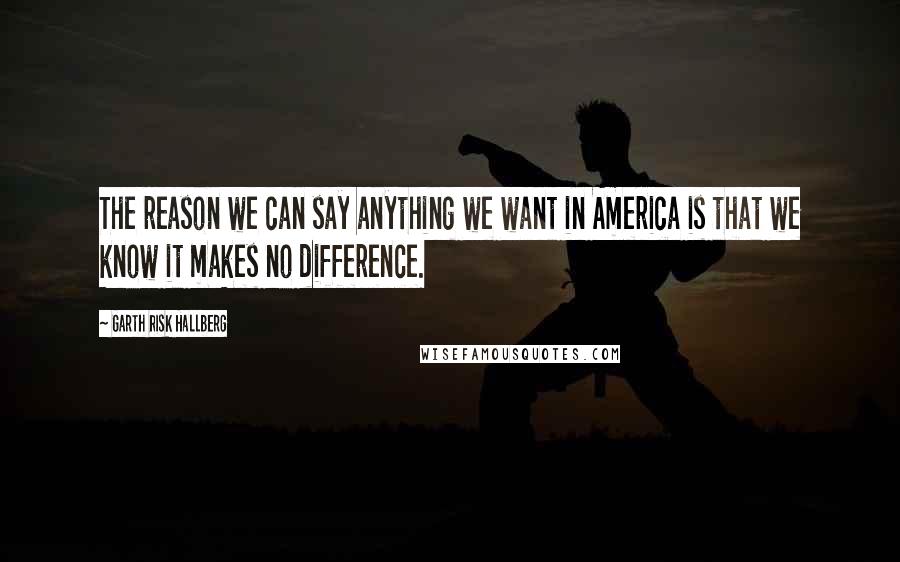 Garth Risk Hallberg Quotes: The reason we can say anything we want in America is that we know it makes no difference.